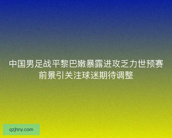 中国男足战平黎巴嫩暴露进攻乏力世预赛前景引关注球迷期待调整 中国男足战平黎巴嫩暴露进攻乏力世预赛前景引关注球迷期待调整