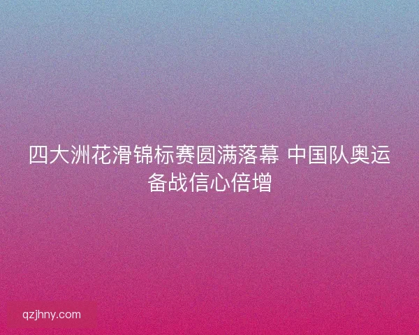 四大洲花滑锦标赛圆满落幕 中国队奥运备战信心倍增 四大洲花滑锦标赛圆满落幕 中国队奥运备战信心倍增
