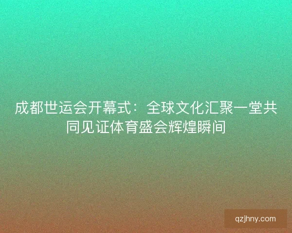 成都世运会开幕式：全球文化汇聚一堂共同见证体育盛会辉煌瞬间