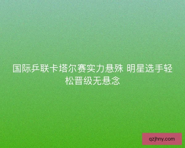 国际乒联卡塔尔赛实力悬殊 明星选手轻松晋级无悬念 国际乒联卡塔尔赛实力悬殊 明星选手轻松晋级无悬念