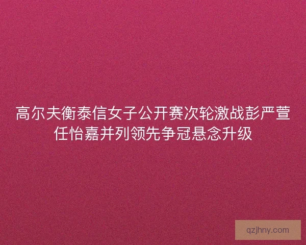 高尔夫衡泰信女子公开赛次轮激战彭严萱任怡嘉并列领先争冠悬念升级