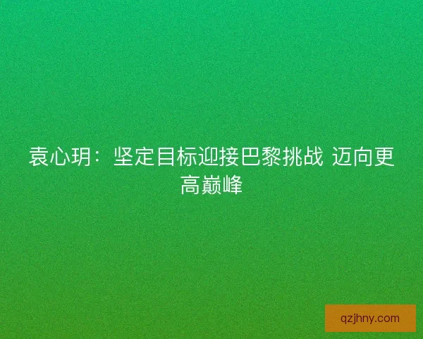 袁心玥:坚定目标迎接巴黎挑战 迈向更高巅峰 袁心玥:坚定目标迎接巴黎挑战 迈向更高巅峰