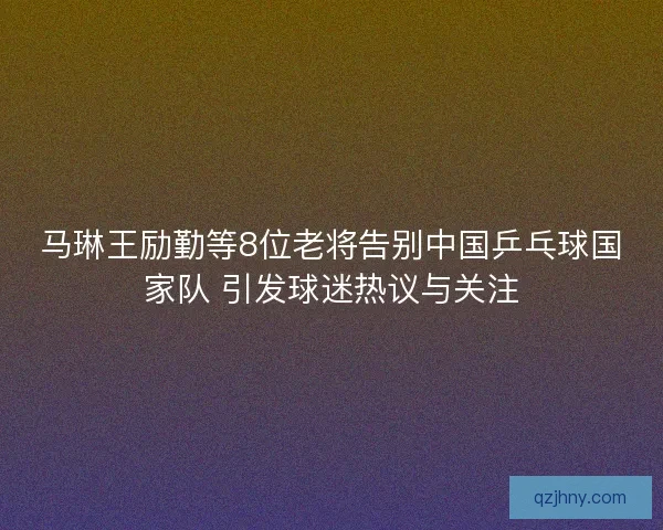 马琳王励勤等8位老将告别中国乒乓球国家队 引发球迷热议与关注