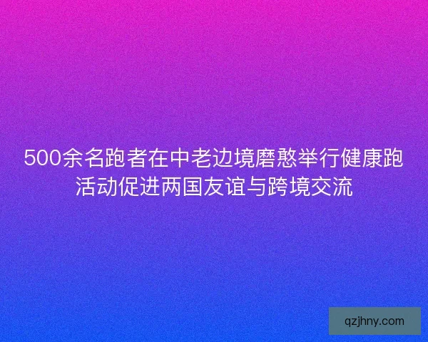 500余名跑者在中老边境磨憨举行健康跑活动促进两国友谊与跨境交流