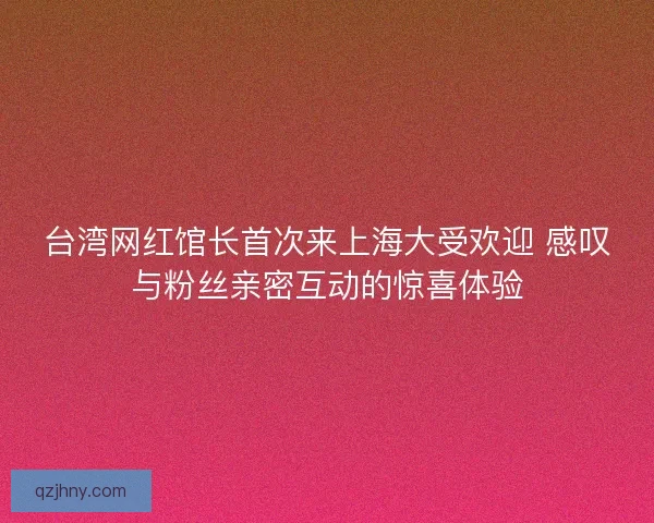 台湾网红馆长首次来上海大受欢迎 感叹与粉丝亲密互动的惊喜体验
