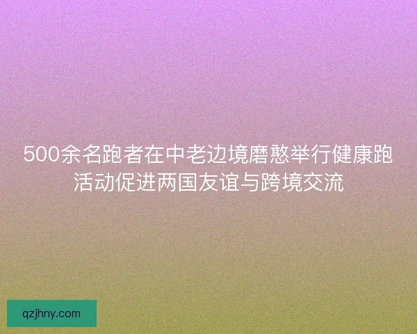 500余名跑者在中老边境磨憨举行健康跑活动促进两国友谊与跨境交流
