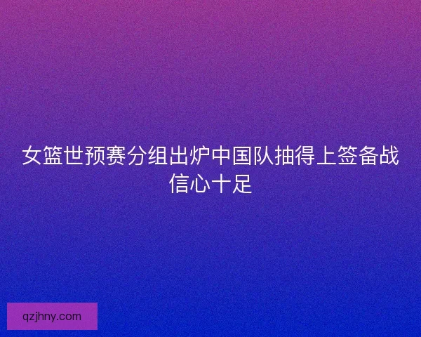 女篮世预赛分组出炉中国队抽得上签备战信心十足