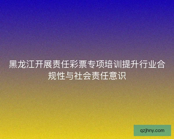 黑龙江开展责任彩票专项培训提升行业合规性与社会责任意识
