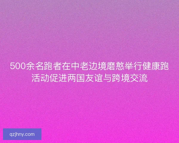 500余名跑者在中老边境磨憨举行健康跑活动促进两国友谊与跨境交流