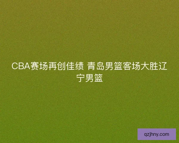 CBA赛场再创佳绩 青岛男篮客场大胜辽宁男篮 CBA赛场再创佳绩 青岛男篮客场大胜辽宁男篮