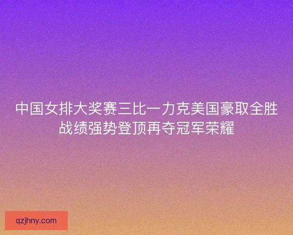 中国女排大奖赛三比一力克美国豪取全胜战绩强势登顶再夺冠军荣耀